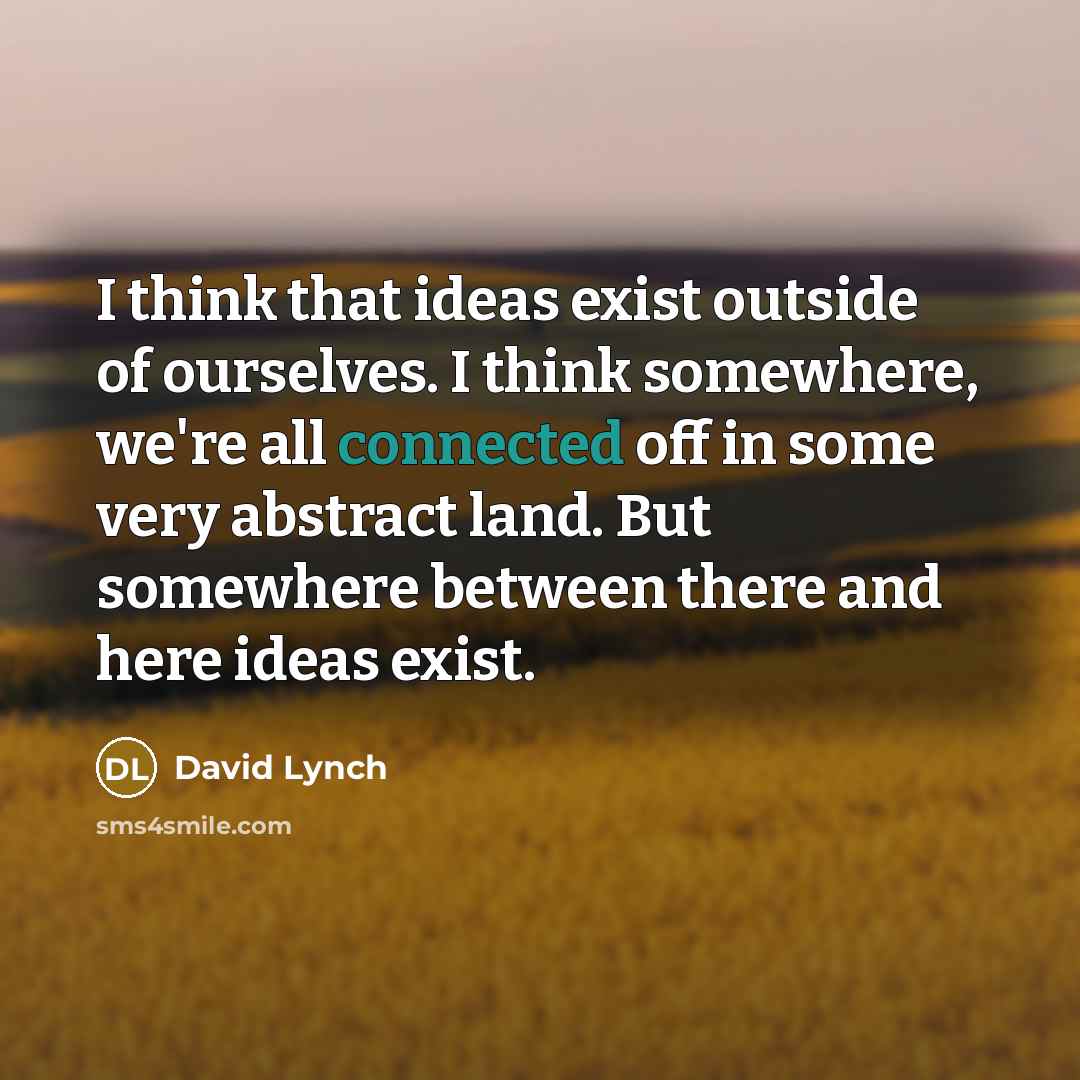 “I think that ideas exist outside of ourselves. I think somewhere, we're all connected off in some very abstract land. But somewhere between there and here ideas exist.” quote by David Lynch