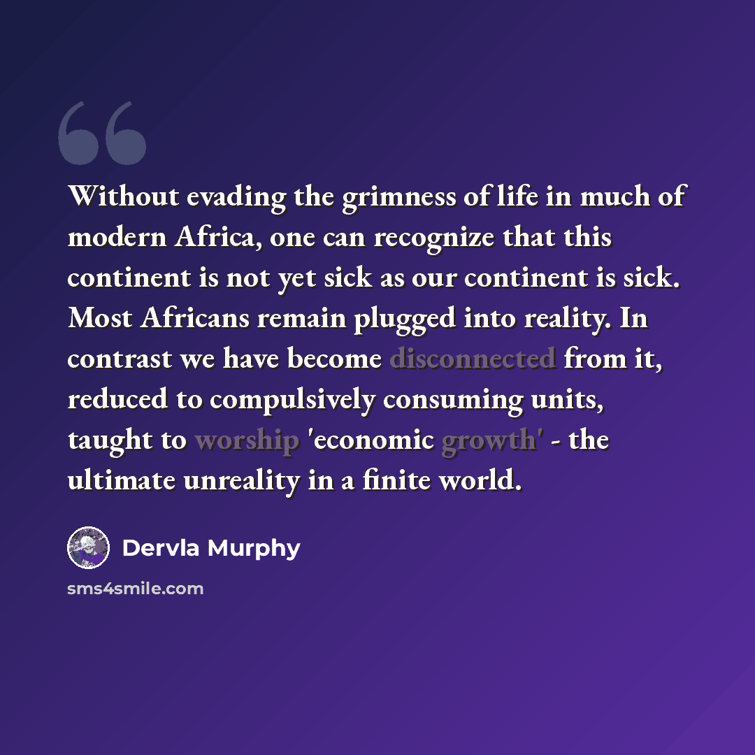 “Without evading the grimness of life in much of modern Africa, one can recognize that this continent is not yet sick as our continent is sick. Most Africans remain plugged into reality. In contrast we have become disconnected from it, reduced to compulsively consuming units, taught to worship…” quote by Dervla Murphy