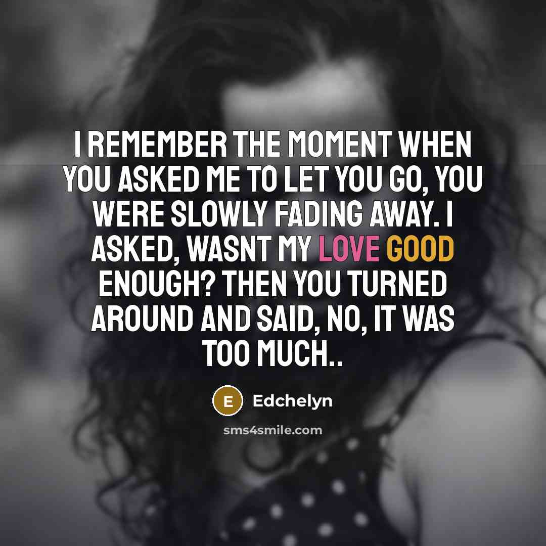 “I remember the moment when you asked me to let you go, you were slowly fading away. I asked, Wasnt my love good enough? Then you turned around and said, No, it was too much..” quote by Edchelyn