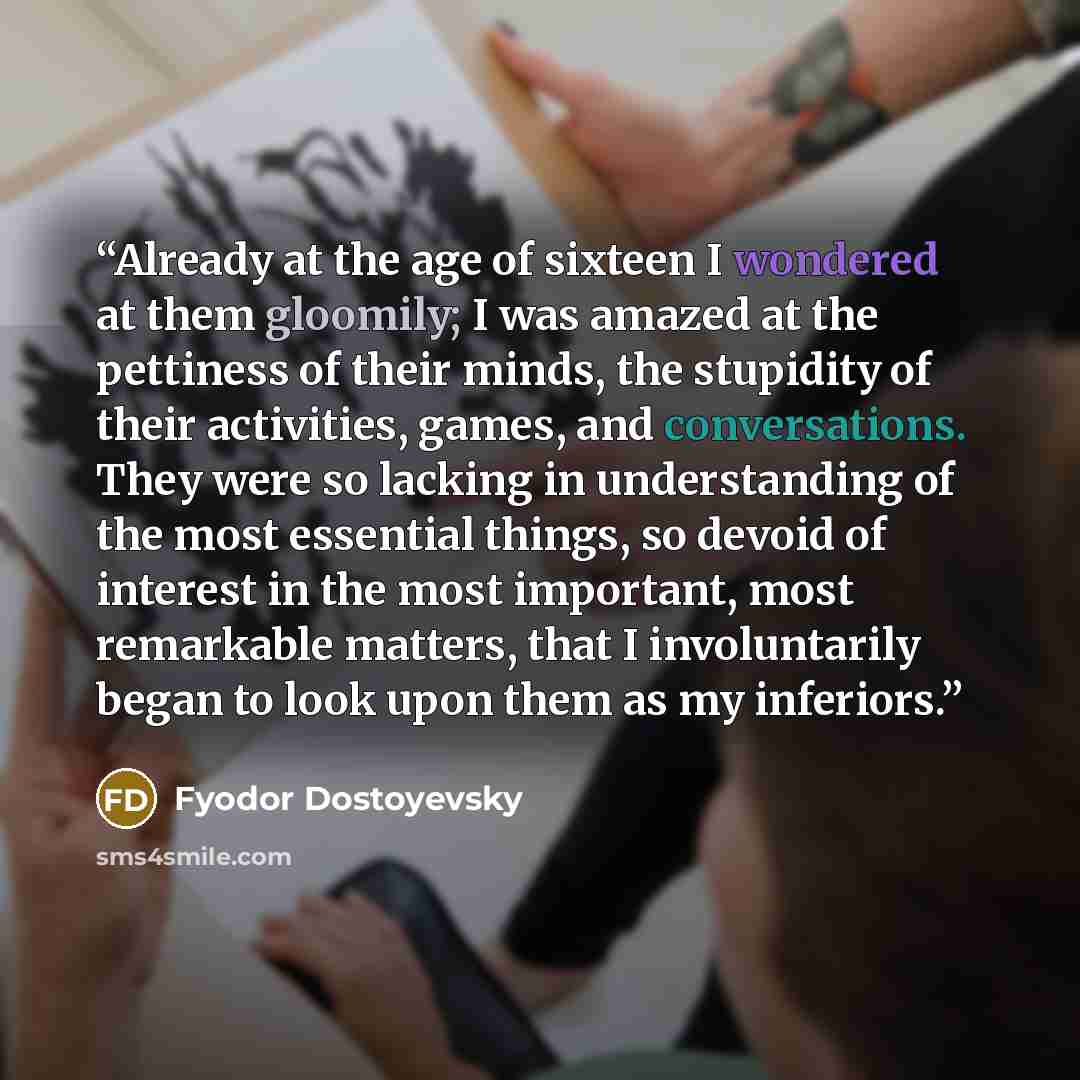 “Already at the age of sixteen I wondered at them gloomily; I was amazed at the pettiness of their minds, the stupidity of their activities, games, and conversations. They were so lacking in understanding of the most essential things, so devoid of interest in the most important, most remarkable…” quote by Fyodor Dostoyevsky