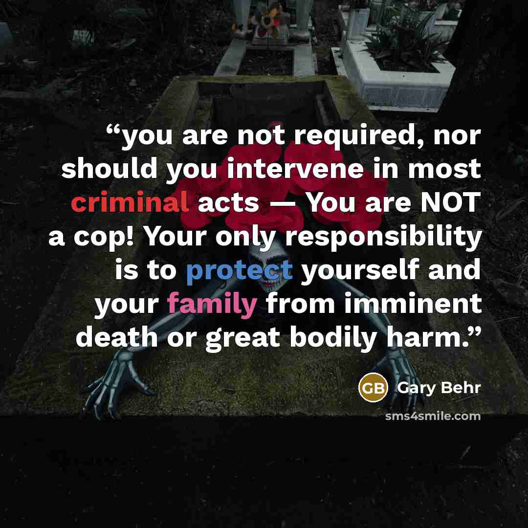 “you are not required, nor should you intervene in most criminal acts — You are NOT a cop! Your only responsibility is to protect yourself and your family from imminent death or great bodily harm.” quote by Gary Behr