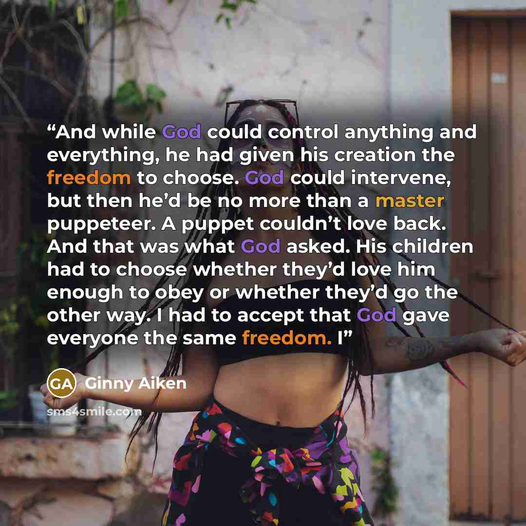 “And while God could control anything and everything, he had given his creation the freedom to choose. God could intervene, but then he’d be no more than a master puppeteer. A puppet couldn’t love back. And that was what God asked. His children had to choose whether they’d love him enough to obey…” quote by Ginny Aiken