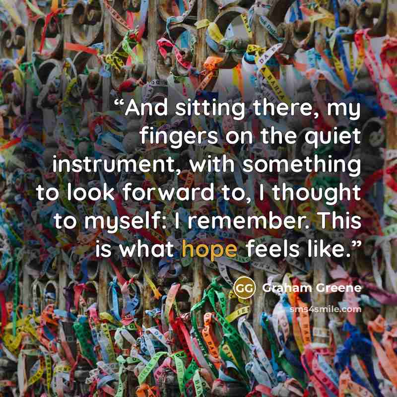“And sitting there, my fingers on the quiet instrument, with something to look forward to, I thought to myself: I remember. This is what hope feels like.” quote by Graham Greene
