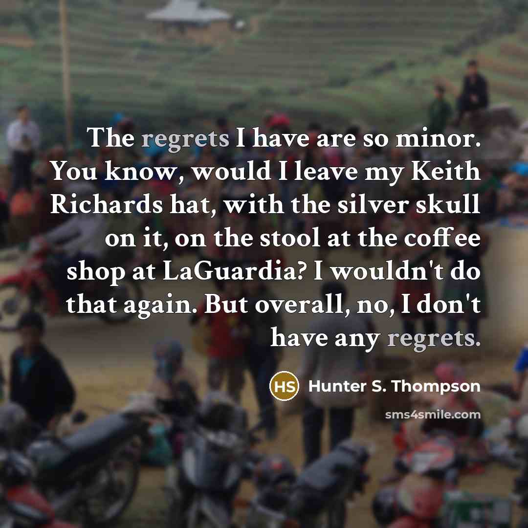 “The regrets I have are so minor. You know, would I leave my Keith Richards hat, with the silver skull on it, on the stool at the coffee shop at LaGuardia? I wouldn't do that again. But overall, no, I don't have any regrets.” quote by Hunter S. Thompson