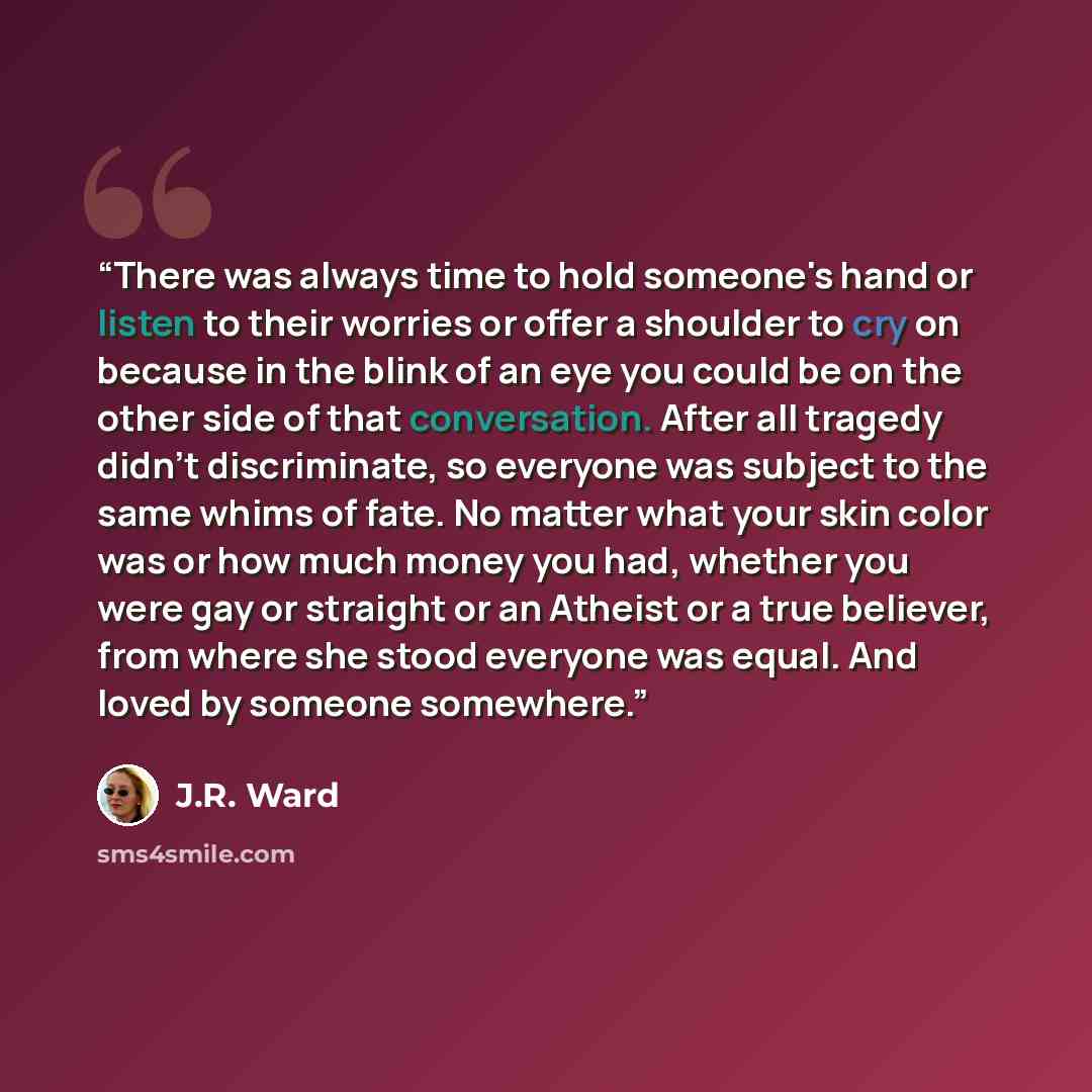 “There was always time to hold someone's hand or listen to their worries or offer a shoulder to cry on because in the blink of an eye you could be on the other side of that conversation. After all tragedy didn't discriminate, so everyone was subject to the same whims of fate. No matter what your…” quote by J.R. Ward