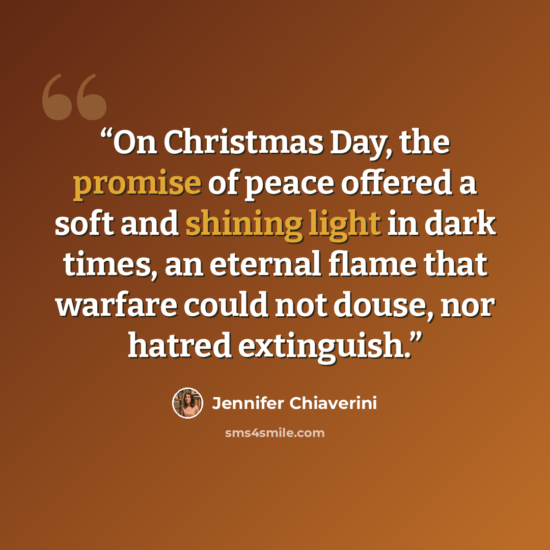 “On Christmas Day, the promise of peace offered a soft and shining light in dark times, an eternal flame that warfare could not douse, nor hatred extinguish.” quote by Jennifer Chiaverini
