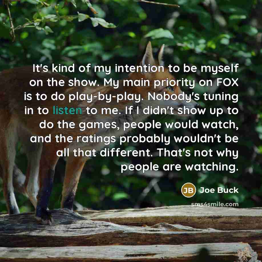 “It's kind of my intention to be myself on the show. My main priority on FOX is to do play-by-play. Nobody's tuning in to listen to me. If I didn't show up to do the games, people would watch, and the ratings probably wouldn't be all that different. That's not why people are watching.” quote by Joe Buck