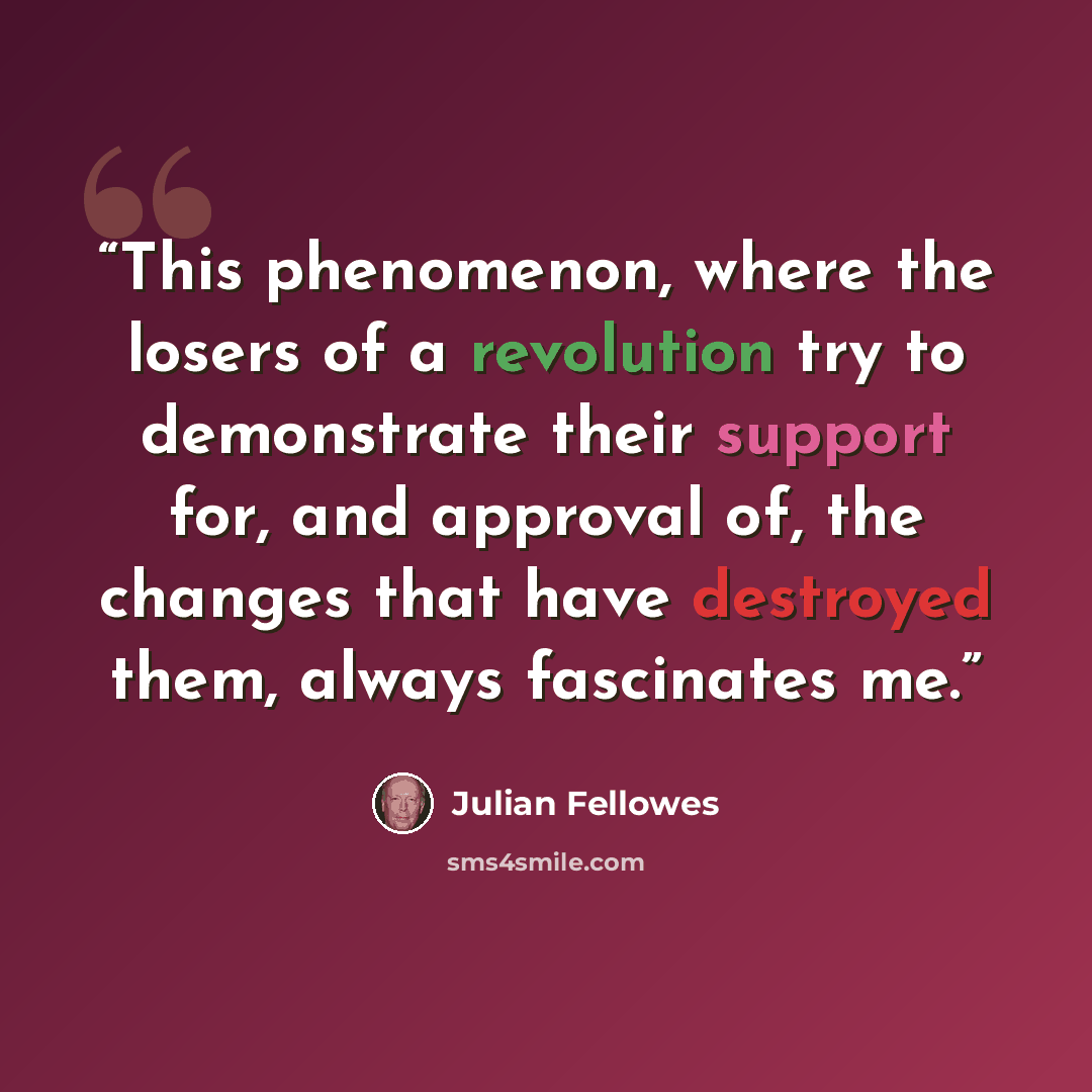 “This phenomenon, where the losers of a revolution try to demonstrate their support for, and approval of, the changes that have destroyed them, always fascinates me.” quote by Julian Fellowes
