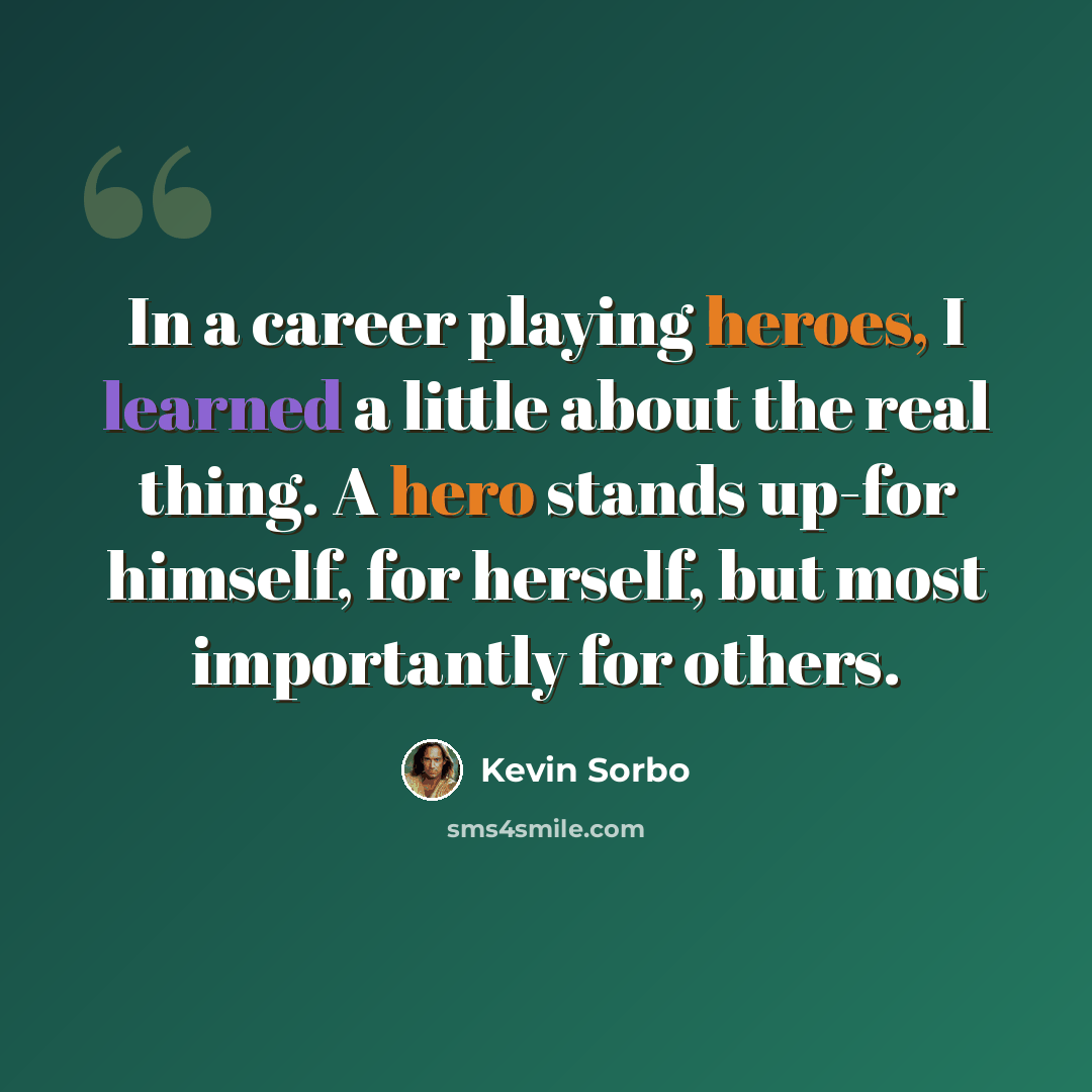 “In a career playing heroes, I learned a little about the real thing. A hero stands up-for himself, for herself, but most importantly for others.” quote by Kevin Sorbo