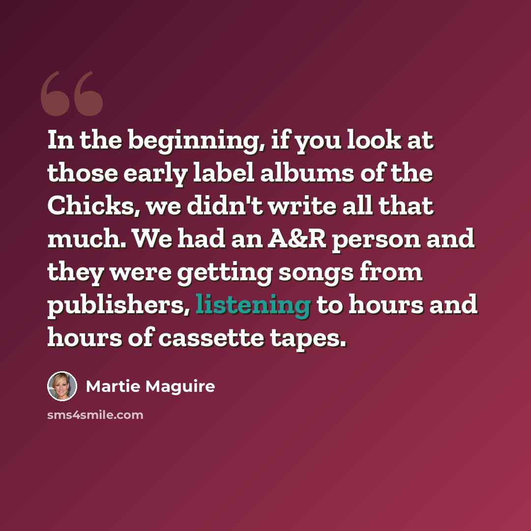 “In the beginning, if you look at those early label albums of the Chicks, we didn't write all that much. We had an A&R person and they were getting songs from publishers, listening to hours and hours of cassette tapes.” quote by Martie Maguire