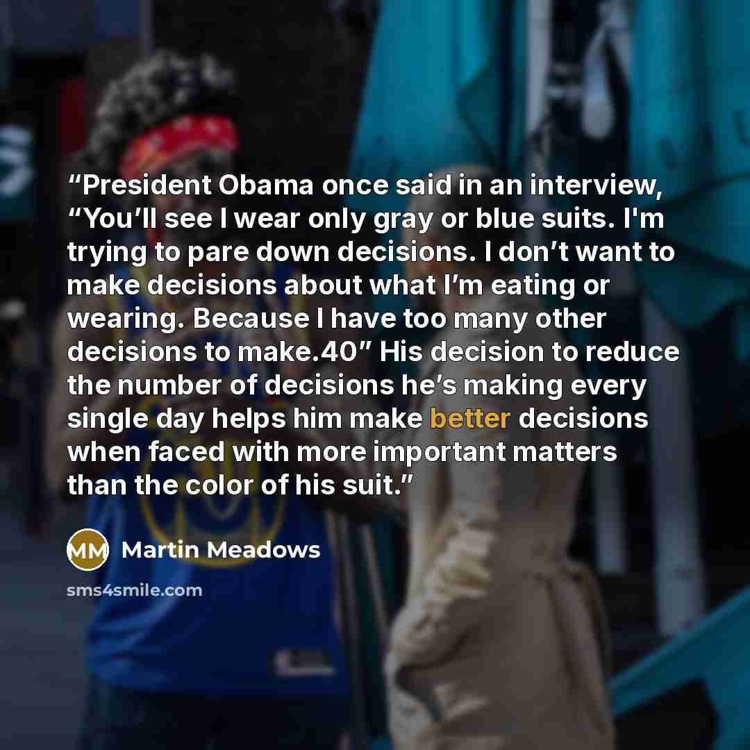 “President Obama once said in an interview, “You’ll see I wear only gray or blue suits. I'm trying to pare down decisions. I don’t want to make decisions about what I’m eating or wearing. Because I have too many other decisions to make.40” His decision to reduce the number of decisions he’s making…” quote by Martin Meadows