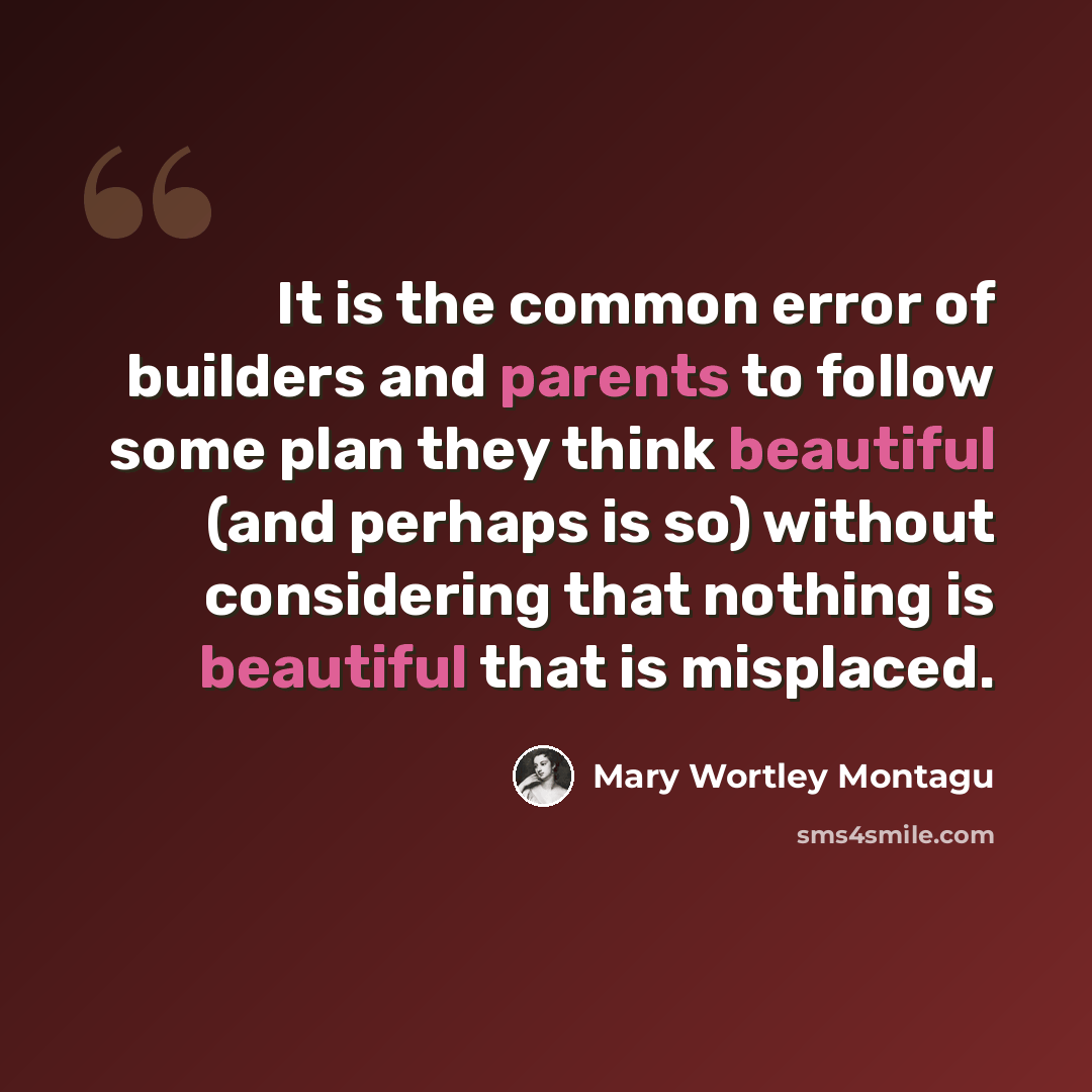 “It is the common error of builders and parents to follow some plan they think beautiful (and perhaps is so) without considering that nothing is beautiful that is misplaced.” quote by Mary Wortley Montagu
