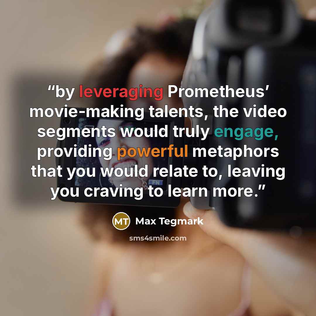 “by leveraging Prometheus’ movie-making talents, the video segments would truly engage, providing powerful metaphors that you would relate to, leaving you craving to learn more.” quote by Max Tegmark