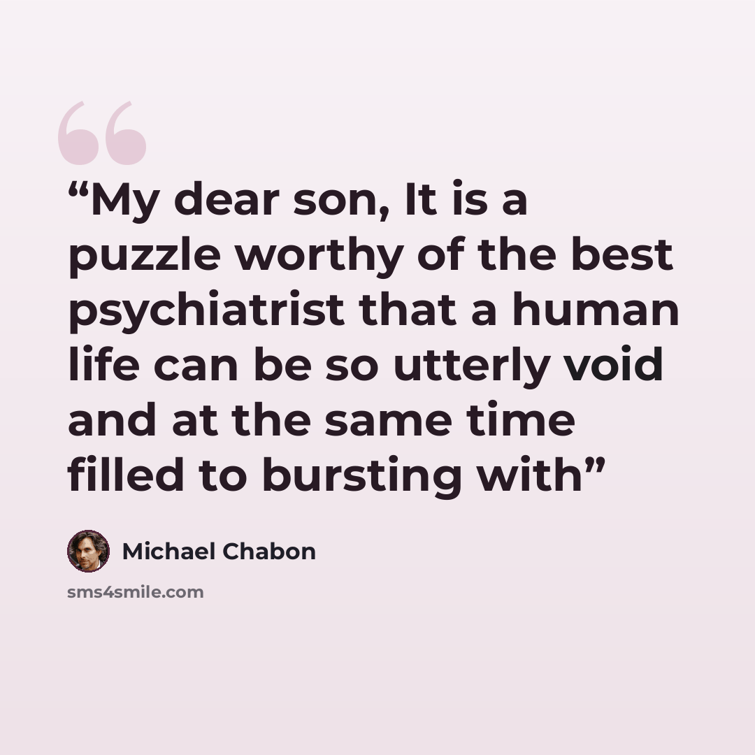 “My dear son, It is a puzzle worthy of the best psychiatrist that a human life can be so utterly void and at the same time filled to bursting with” quote by Michael Chabon