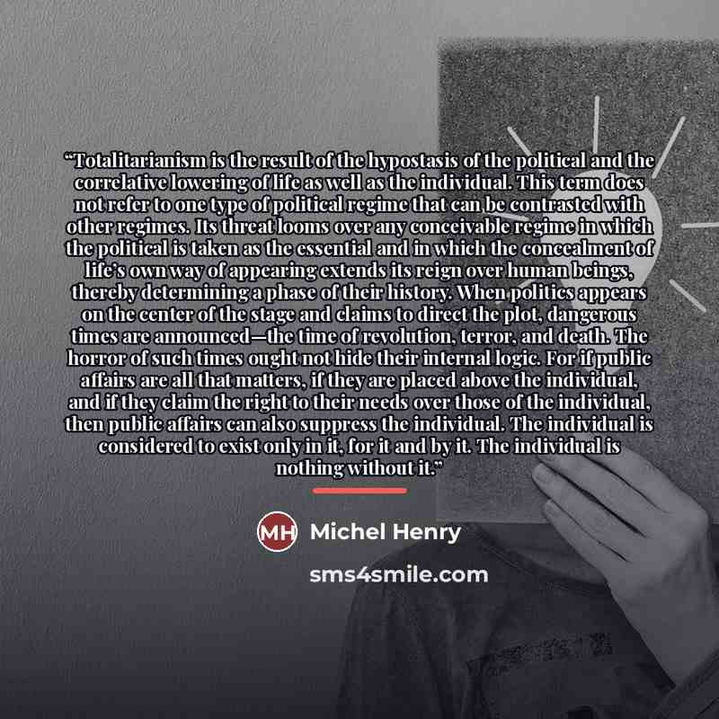 “Totalitarianism is the result of the hypostasis of the political and the correlative lowering of life as well as the individual. This term does not refer to one type of political regime that can be contrasted with other regimes. Its threat looms over any conceivable regime in which the political…” quote by Michel Henry