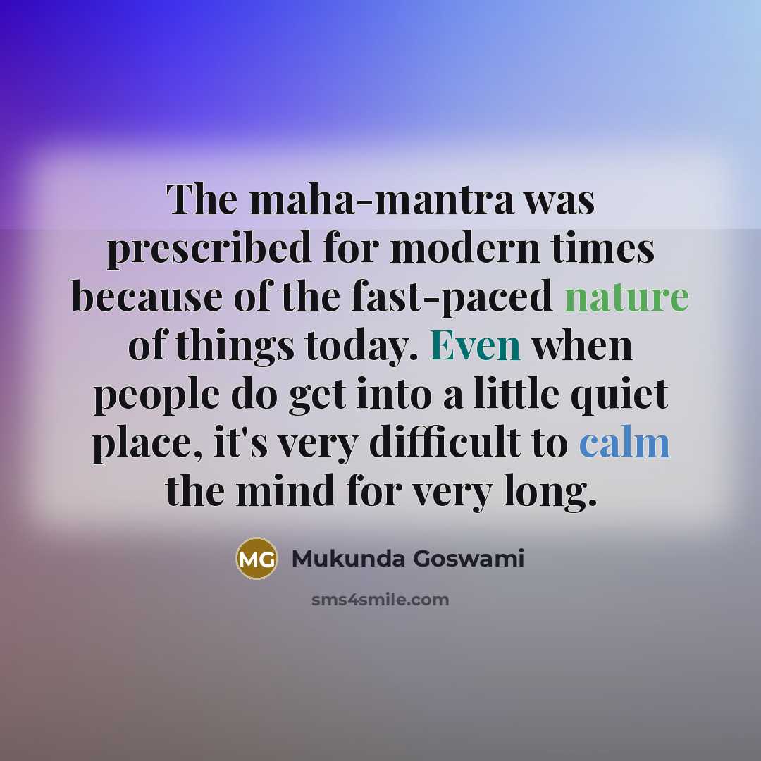 “The maha-mantra was prescribed for modern times because of the fast-paced nature of things today. Even when people do get into a little quiet place, it's very difficult to calm the mind for very long.” quote by Mukunda Goswami
