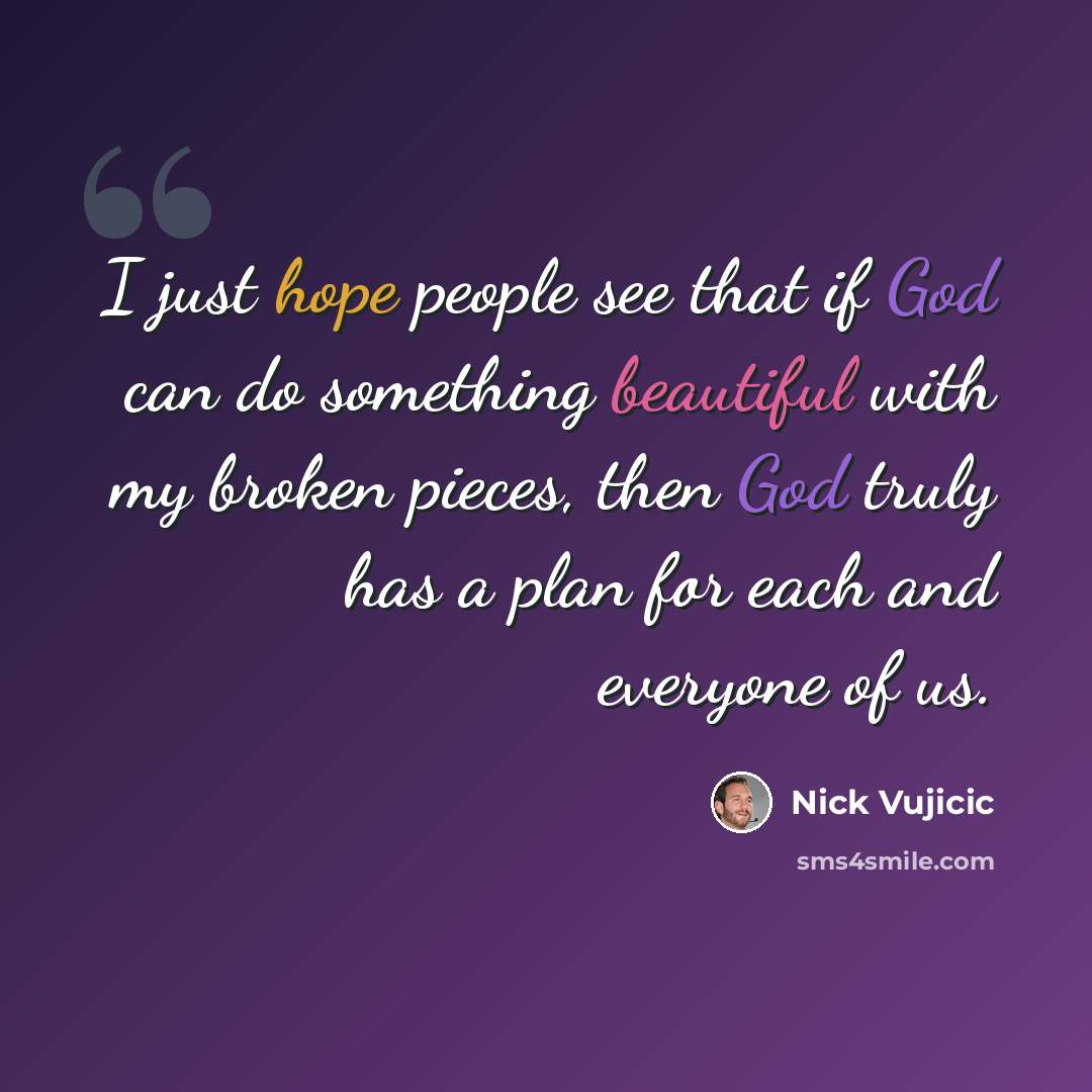 “I just hope people see that if God can do something beautiful with my broken pieces, then God truly has a plan for each and everyone of us.” quote by Nick Vujicic