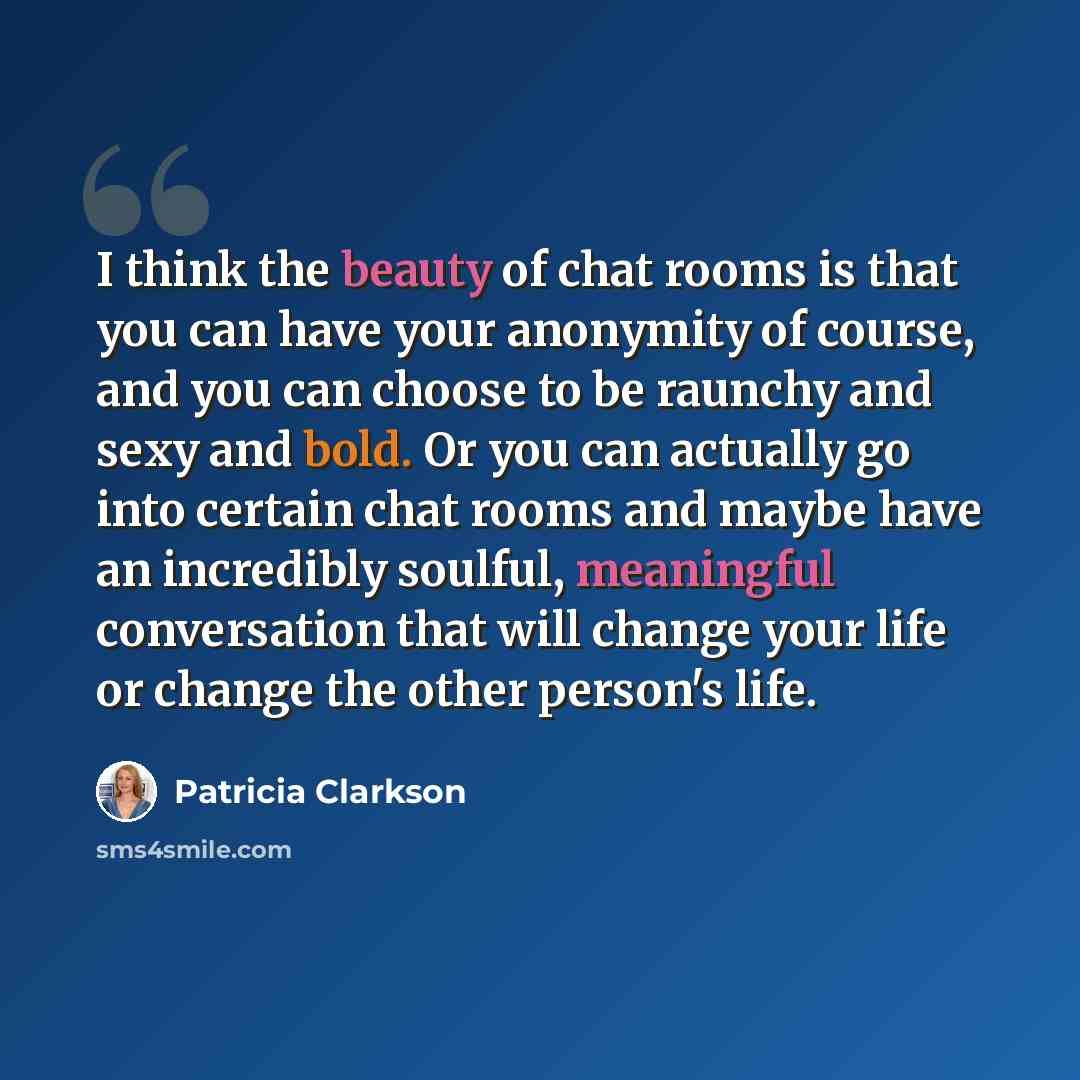 “I think the beauty of chat rooms is that you can have your anonymity of course, and you can choose to be raunchy and sexy and bold. Or you can actually go into certain chat rooms and maybe have an incredibly soulful, meaningful conversation that will change your life or change the other person's…” quote by Patricia Clarkson