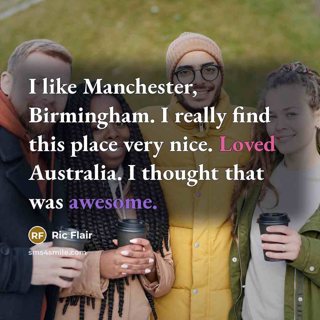 “I like Manchester, Birmingham. I really find this place very nice. Loved Australia. I thought that was awesome.” quote by Ric Flair