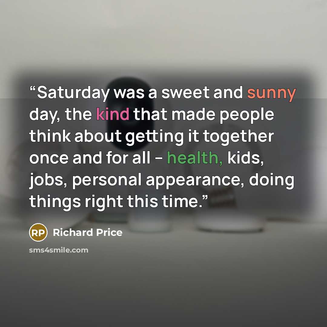 “Saturday was a sweet and sunny day, the kind that made people think about getting it together once and for all -- health, kids, jobs, personal appearance, doing things right this time.” quote by Richard Price