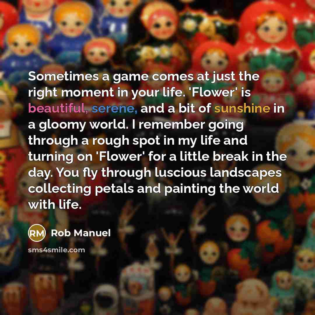 “Sometimes a game comes at just the right moment in your life. 'Flower' is beautiful, serene, and a bit of sunshine in a gloomy world. I remember going through a rough spot in my life and turning on 'Flower' for a little break in the day. You fly through luscious landscapes collecting petals and…” quote by Rob Manuel