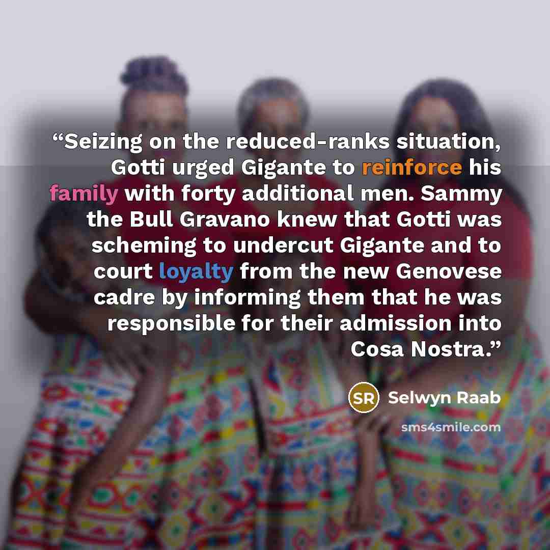 “Seizing on the reduced-ranks situation, Gotti urged Gigante to reinforce his family with forty additional men. Sammy the Bull Gravano knew that Gotti was scheming to undercut Gigante and to court loyalty from the new Genovese cadre by informing them that he was responsible for their admission into…” quote by Selwyn Raab