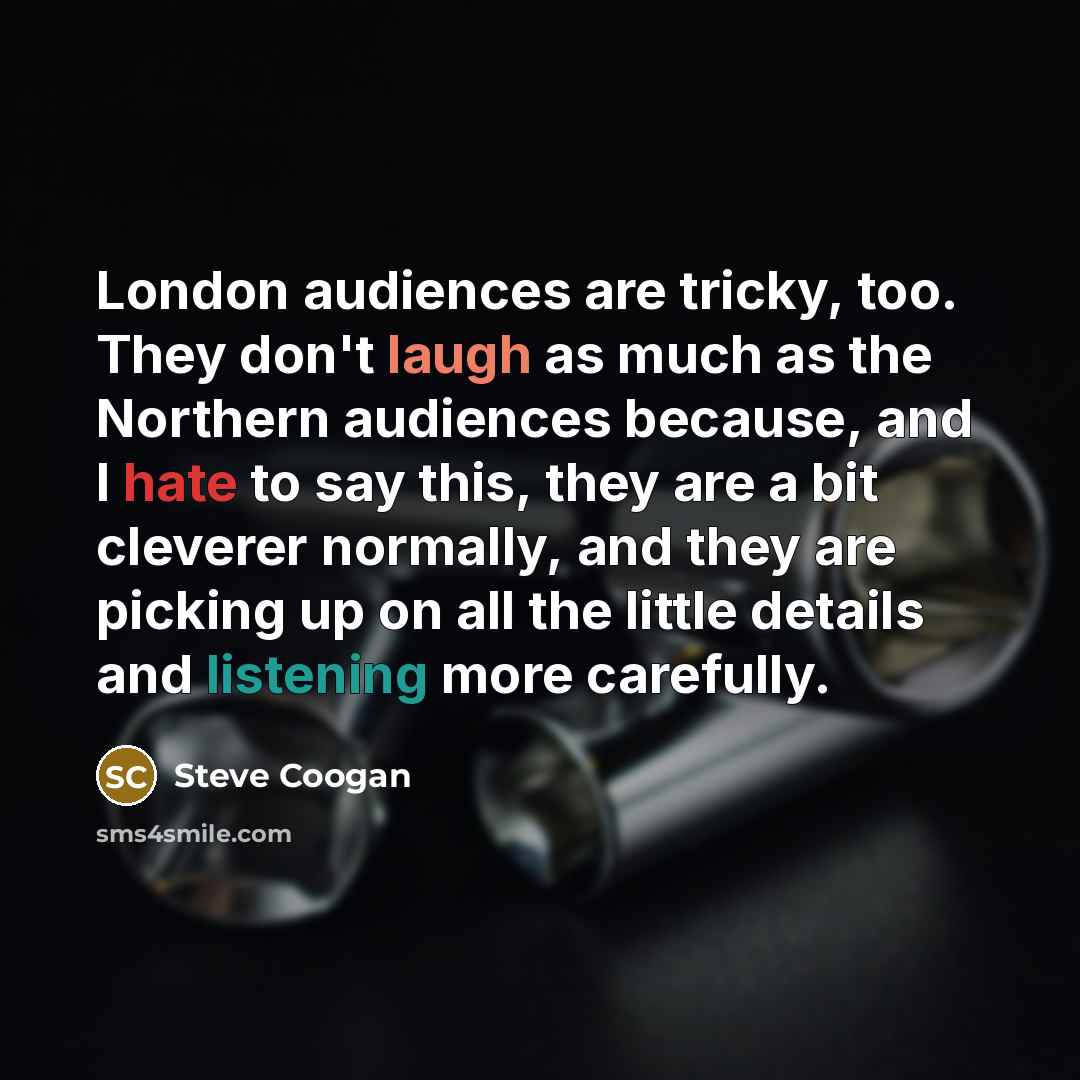 “London audiences are tricky, too. They don't laugh as much as the Northern audiences because, and I hate to say this, they are a bit cleverer normally, and they are picking up on all the little details and listening more carefully.” quote by Steve Coogan