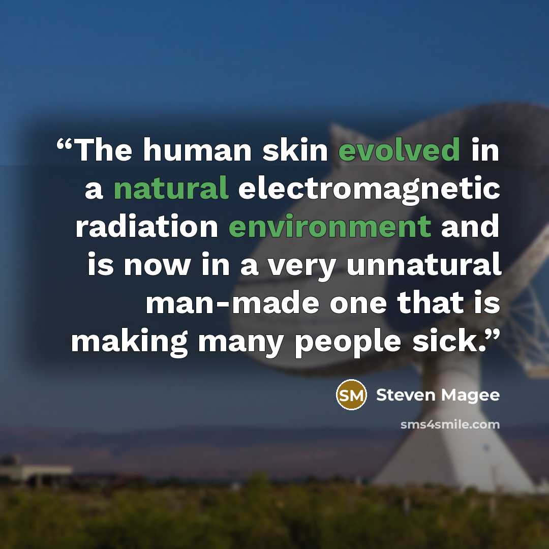 “The human skin evolved in a natural electromagnetic radiation environment and is now in a very unnatural man-made one that is making many people sick.” quote by Steven Magee