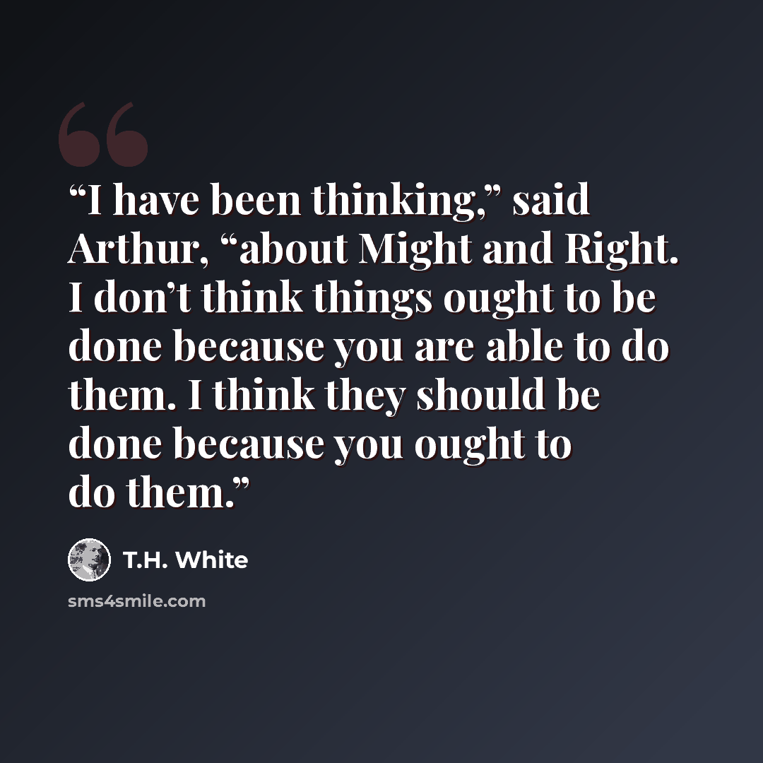 “I have been thinking,” said Arthur, “about Might and Right. I don’t think things ought to be done because you are able to do them. I think they should be done because you ought to do them.” quote by T.H. White