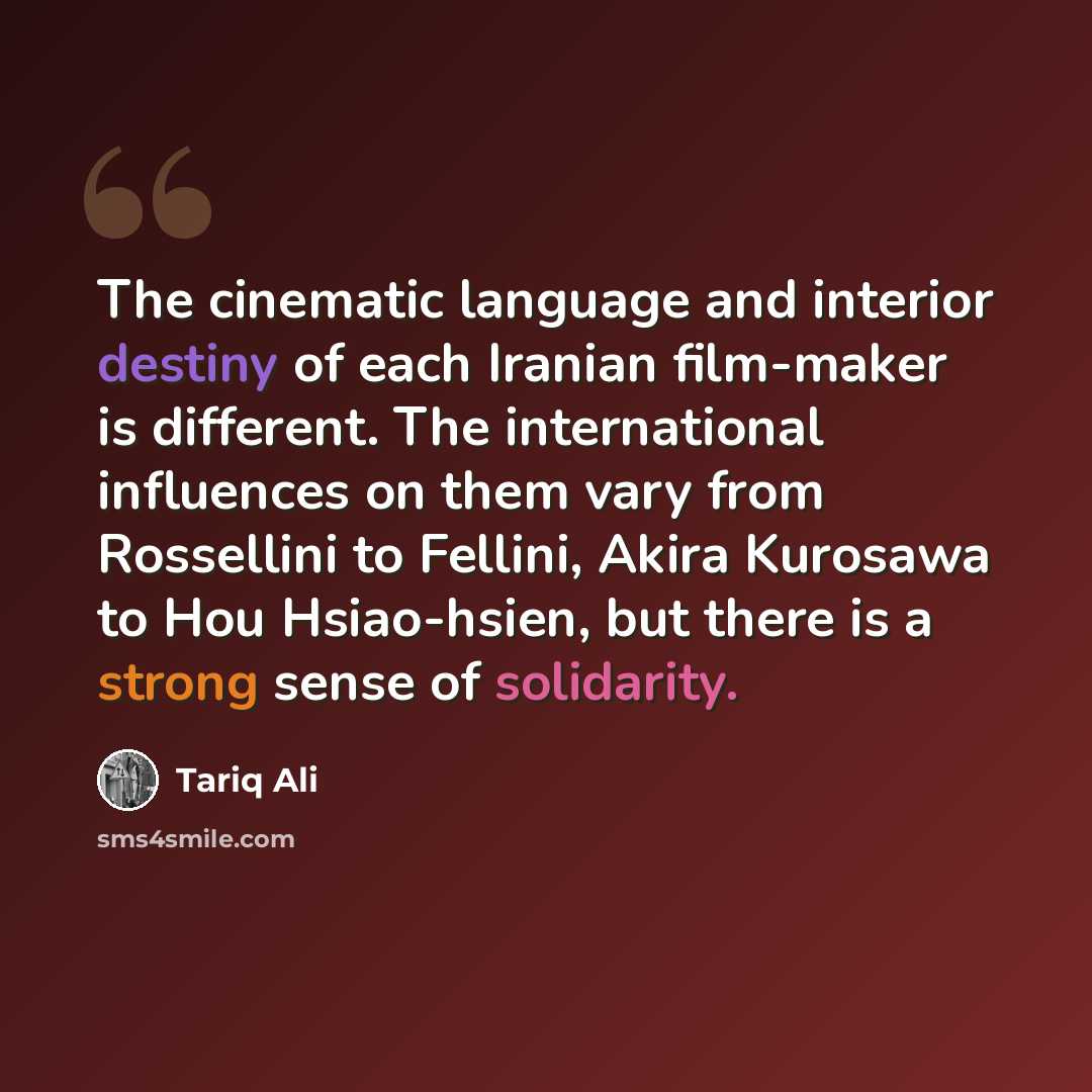 “The cinematic language and interior destiny of each Iranian film-maker is different. The international influences on them vary from Rossellini to Fellini, Akira Kurosawa to Hou Hsiao-hsien, but there is a strong sense of solidarity.” quote by Tariq Ali
