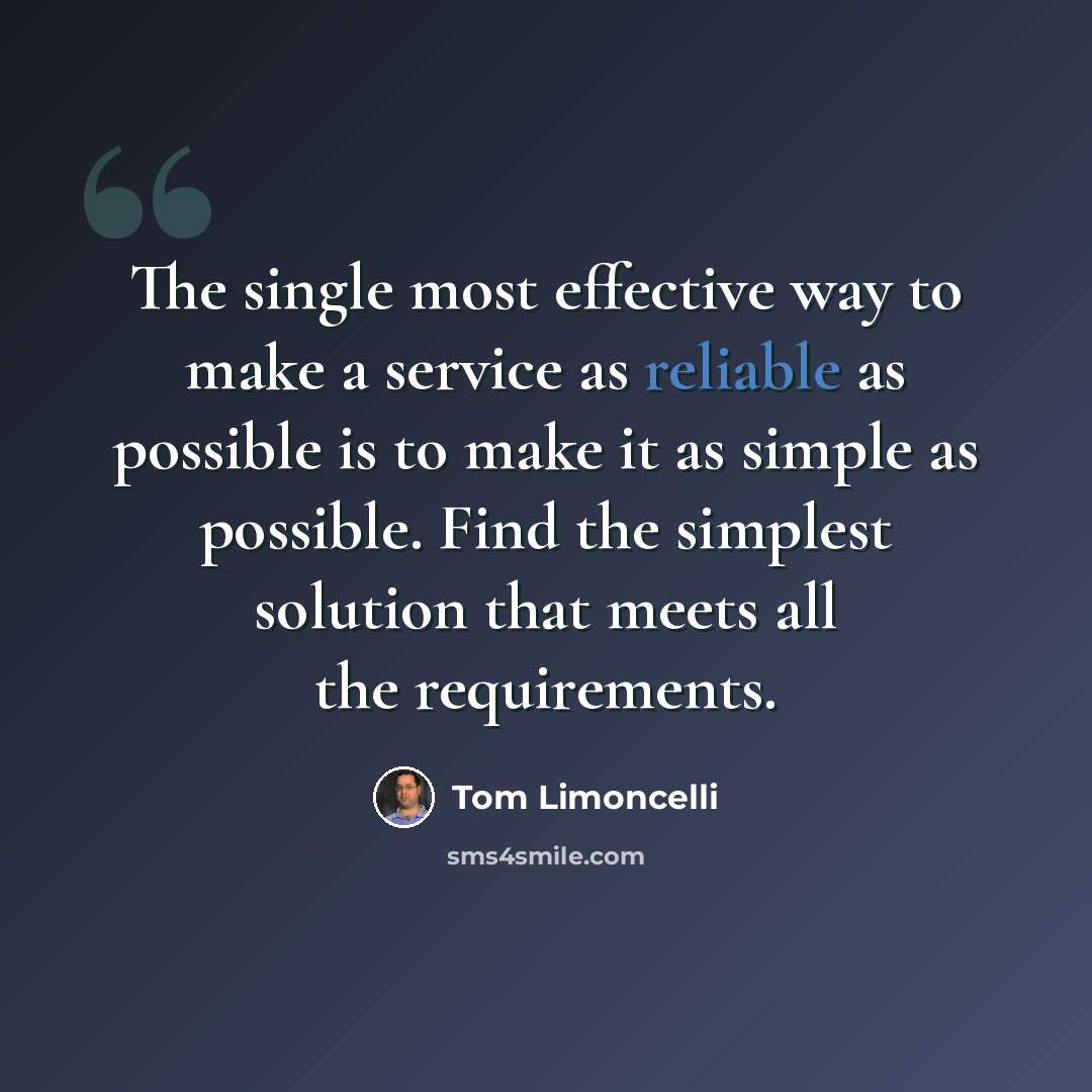 “The single most effective way to make a service as reliable as possible is to make it as simple as possible. Find the simplest solution that meets all the requirements.” quote by Tom Limoncelli