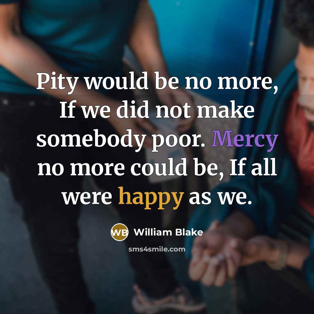 “Pity would be no more, If we did not make somebody poor. Mercy no more could be, If all were happy as we.” quote by William Blake