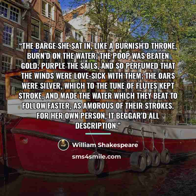 “The barge she sat in, like a burnish’d throne, Burn’d on the water; the poop was beaten gold; Purple the sails, and so perfumed that The winds were love-sick with them; the oars were silver, Which to the tune of flutes kept stroke, and made The water which they beat to follow faster, As amorous of…” quote by William Shakespeare