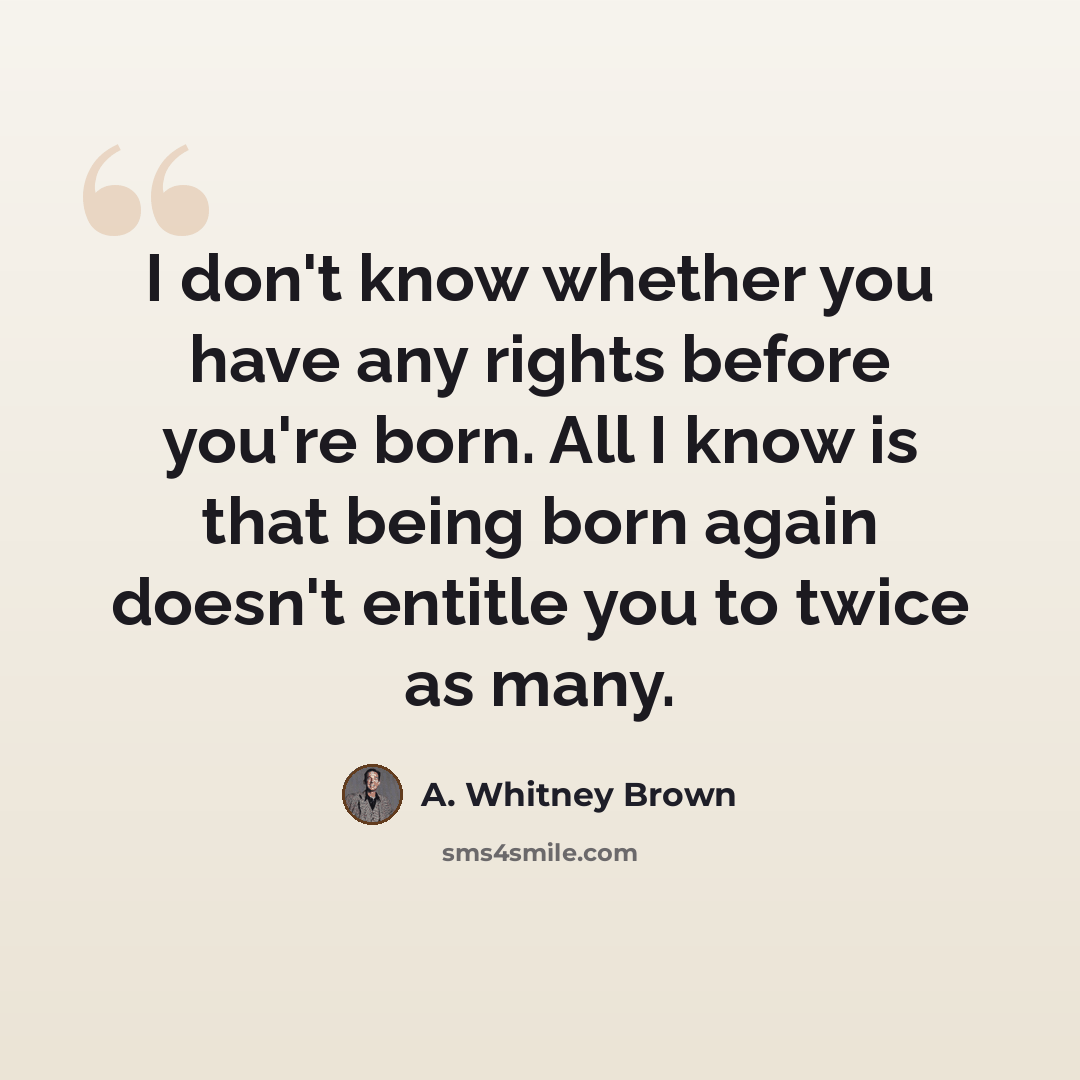 “I don't know whether you have any rights before you're born. All I know is that being born again doesn't entitle you to twice as many.” quote by A. Whitney Brown