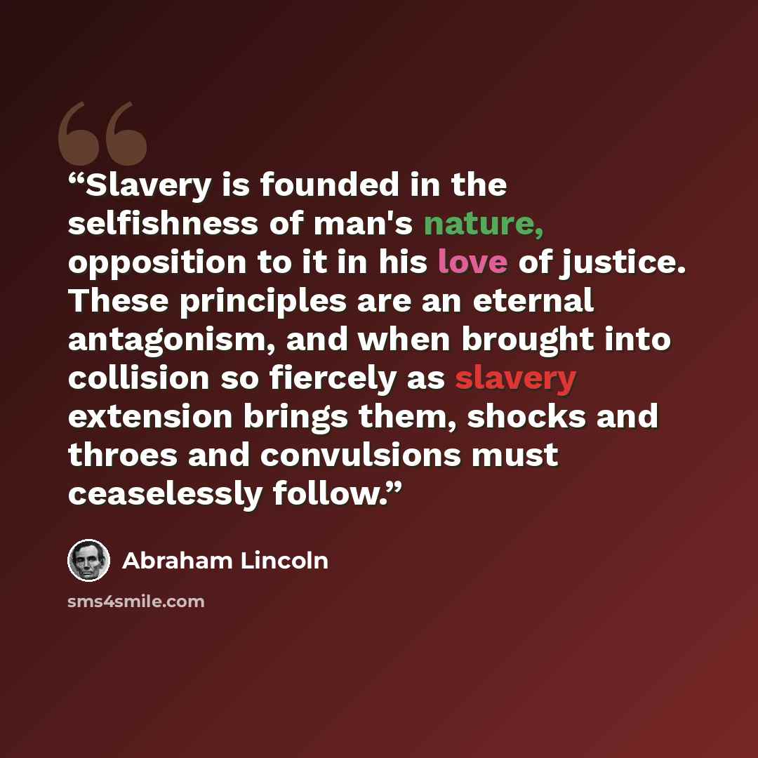 “Slavery is founded in the selfishness of man's nature, opposition to it in his love of justice. These principles are an eternal antagonism, and when brought into collision so fiercely as slavery extension brings them, shocks and throes and convulsions must ceaselessly follow.” quote by Abraham Lincoln