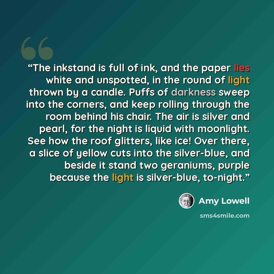 “The inkstand is full of ink, and the paper lies white and unspotted, in the round of light thrown by a candle. Puffs of darkness sweep into the corners, and keep rolling through the room behind his chair. The air is silver and pearl, for the night is liquid with moonlight. See how the roof…” quote by Amy Lowell