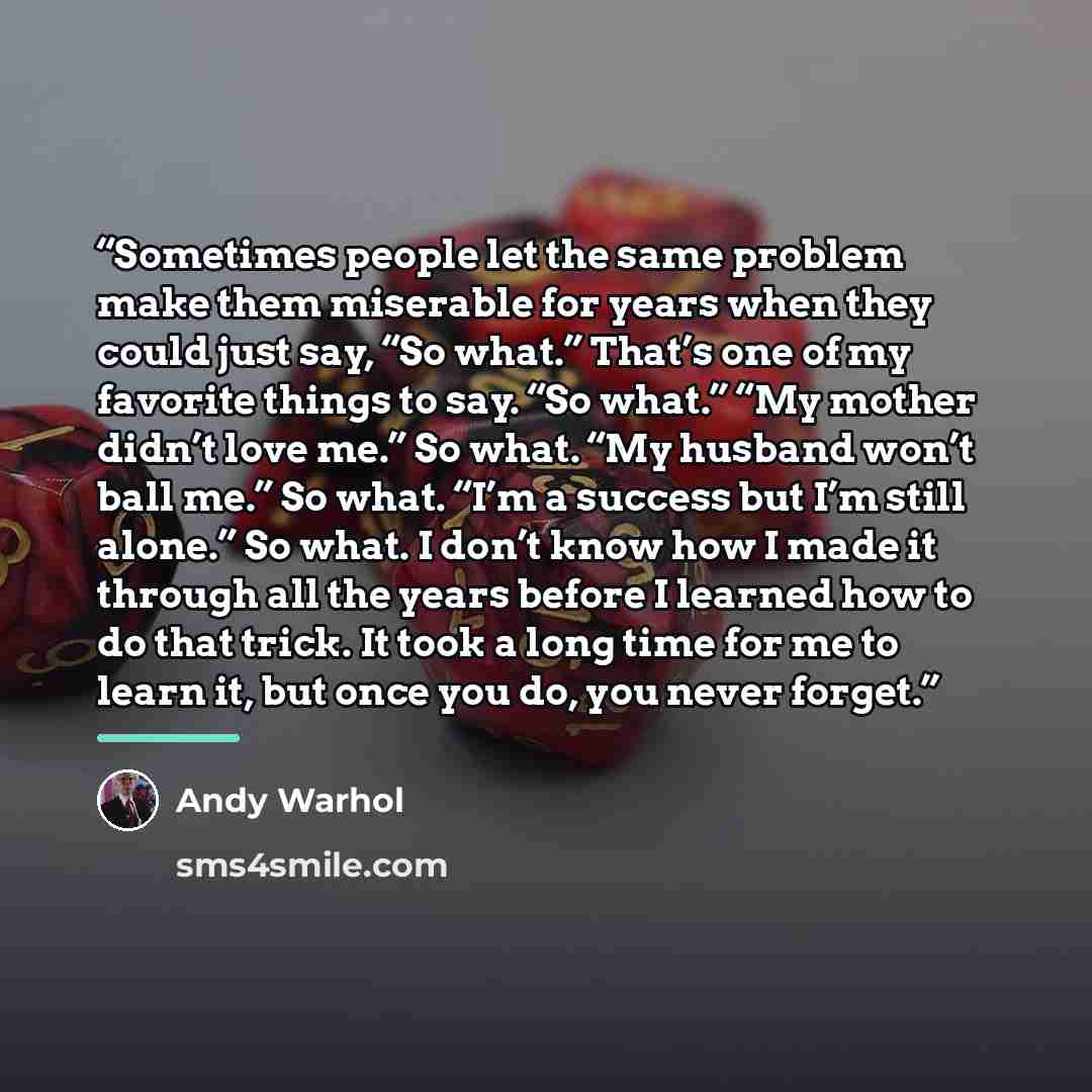 “Sometimes people let the same problem make them miserable for years when they could just say, “So what.” That’s one of my favorite things to say. “So what.” “My mother didn’t love me.” So what. “My husband won’t ball me.” So what. “I’m a success but I’m still alone.” So what. I don’t know how I…” quote by Andy Warhol