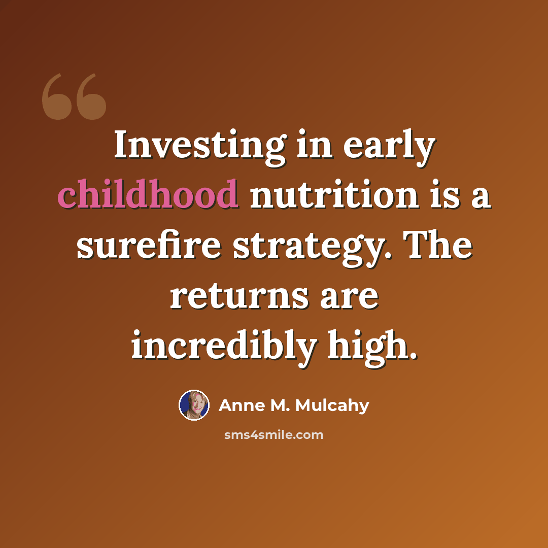 “Investing in early childhood nutrition is a surefire strategy. The returns are incredibly high.” quote by Anne M. Mulcahy