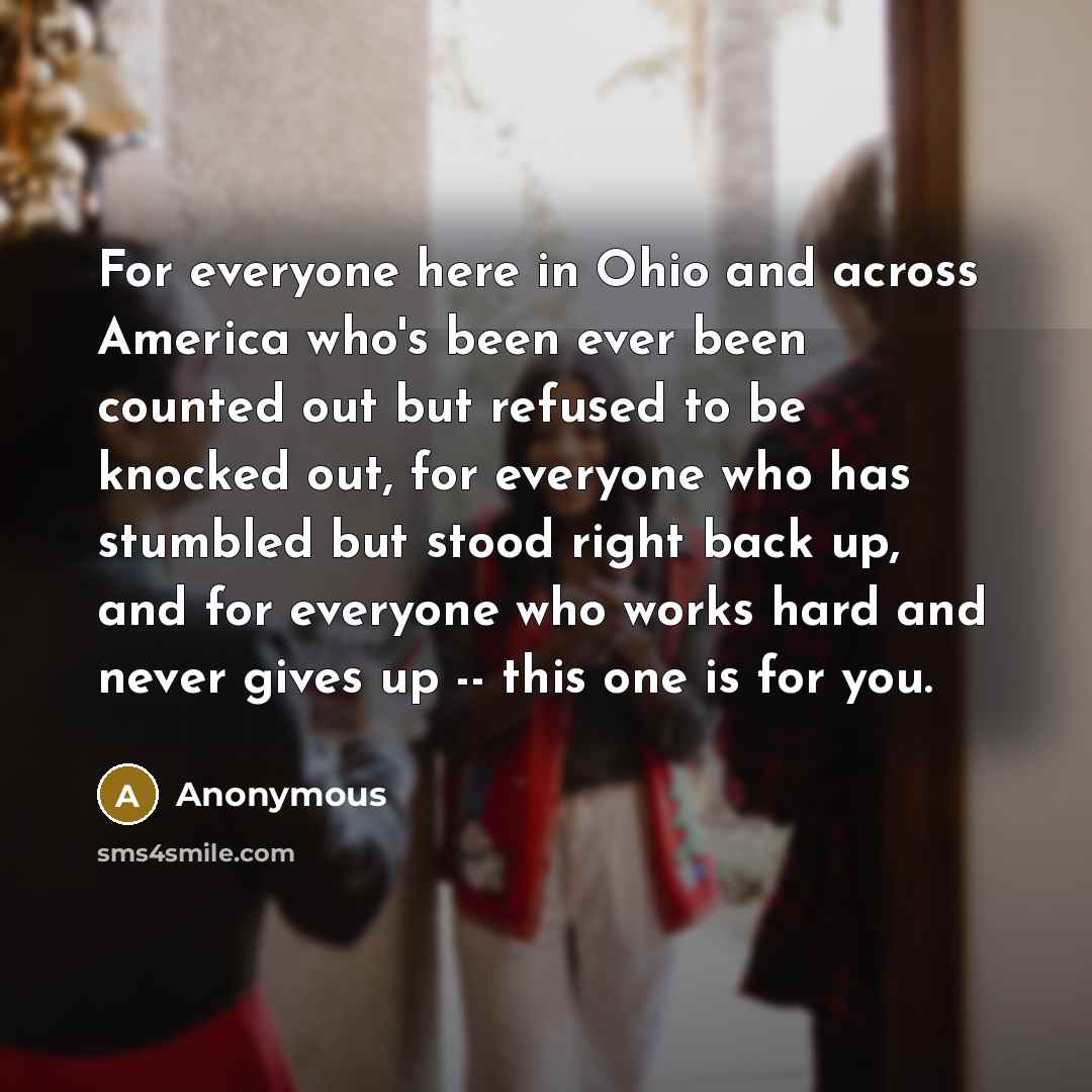 “For everyone here in Ohio and across America who's been ever been counted out but refused to be knocked out, for everyone who has stumbled but stood right back up, and for everyone who works hard and never gives up -- this one is for you.” quote by Anonymous
