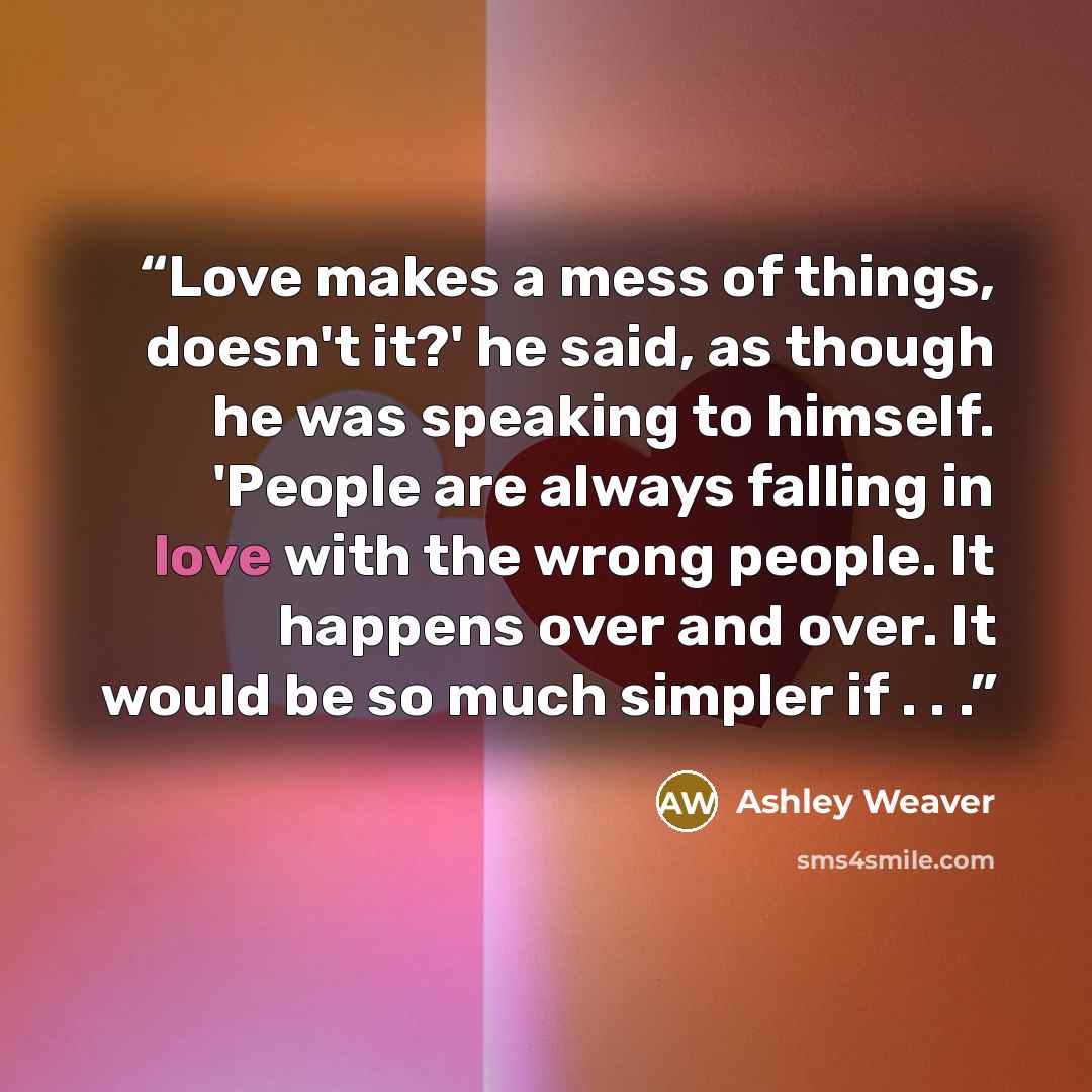 “Love makes a mess of things, doesn't it?' he said, as though he was speaking to himself. 'People are always falling in love with the wrong people. It happens over and over. It would be so much simpler if . . .” quote by Ashley Weaver