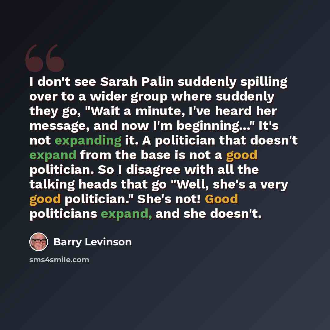 “I don't see Sarah Palin suddenly spilling over to a wider group where suddenly they go, "Wait a minute, I've heard her message, and now I'm beginning..." It's not expanding it. A politician that doesn't expand from the base is not a good politician. So I disagree with all the talking heads that go…” quote by Barry Levinson