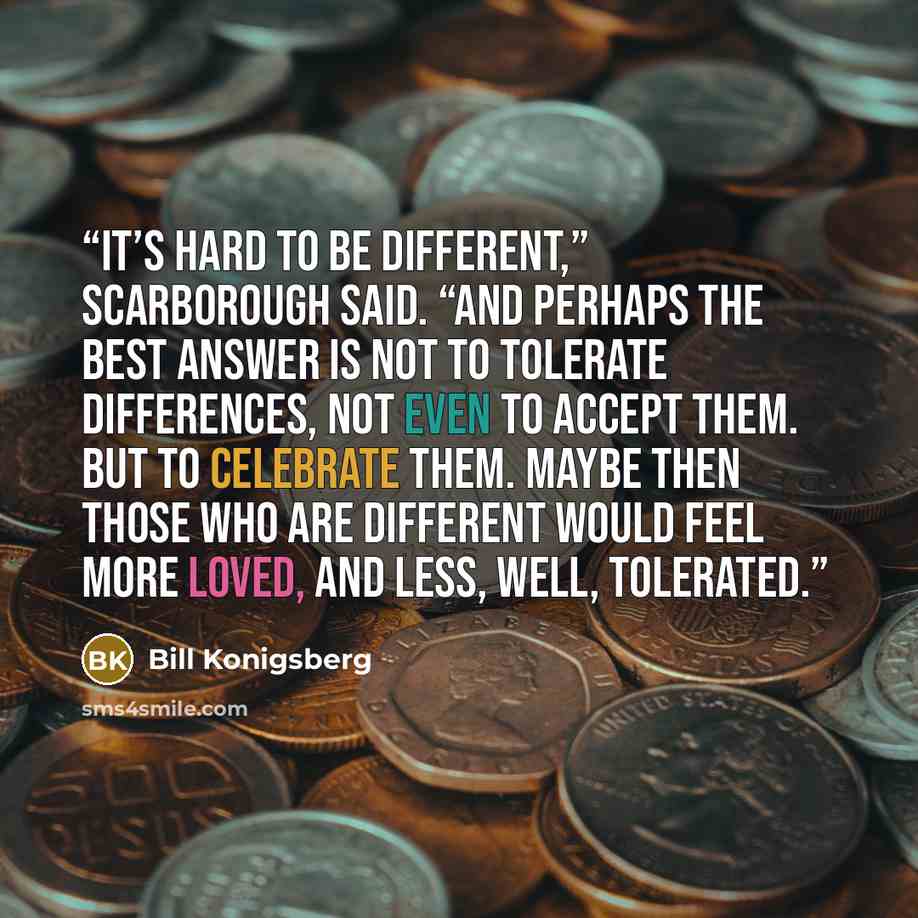 “It’s hard to be different,” Scarborough said. “And perhaps the best answer is not to tolerate differences, not even to accept them. But to celebrate them. Maybe then those who are different would feel more loved, and less, well, tolerated.” quote by Bill Konigsberg