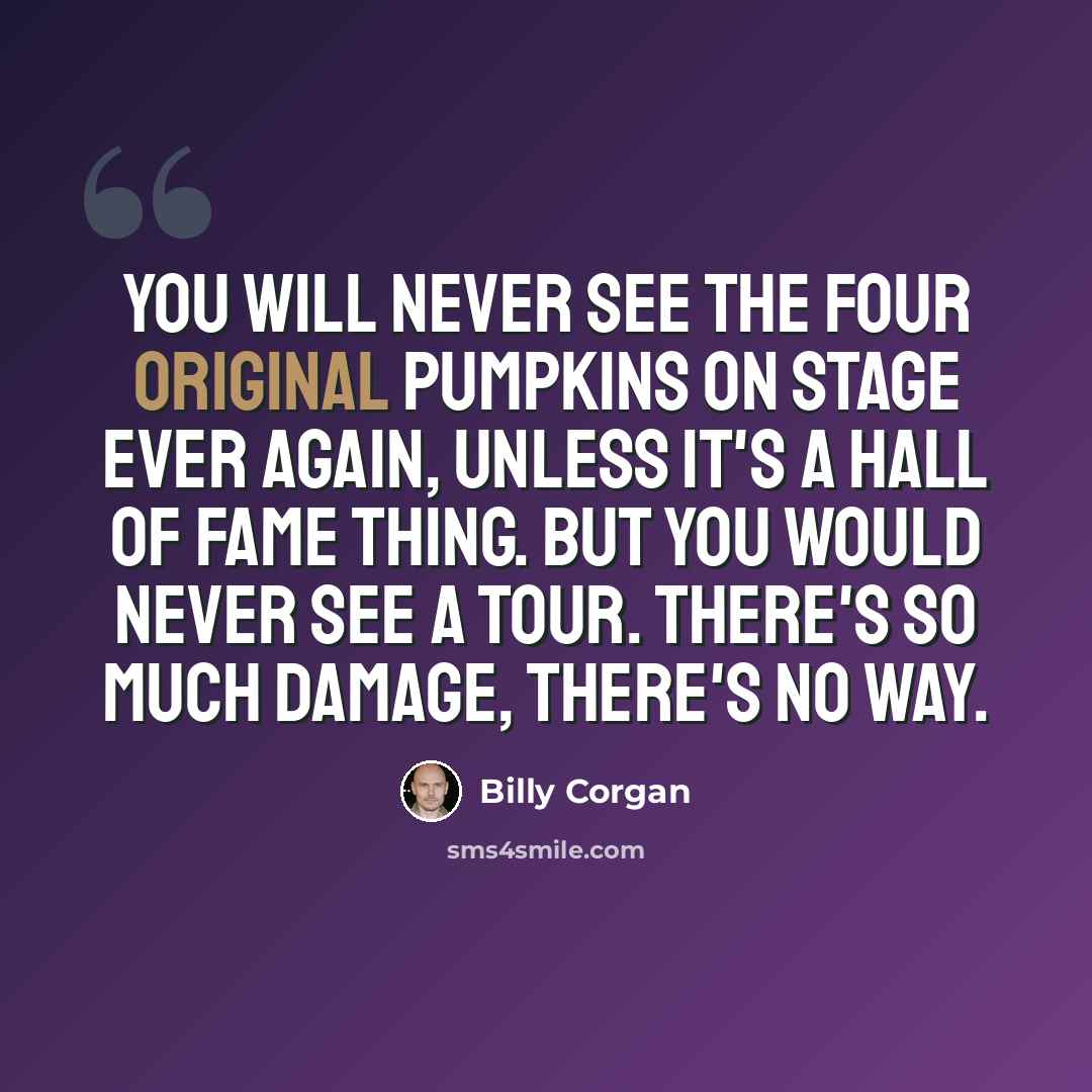 “You will never see the four original Pumpkins on stage ever again, unless it's a Hall of Fame thing. But you would never see a tour. There's so much damage, there's no way.” quote by Billy Corgan