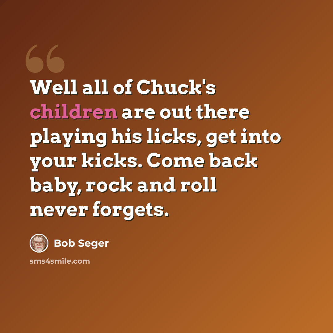 “Well all of Chuck's children are out there playing his licks, get into your kicks. Come back baby, rock and roll never forgets.” quote by Bob Seger