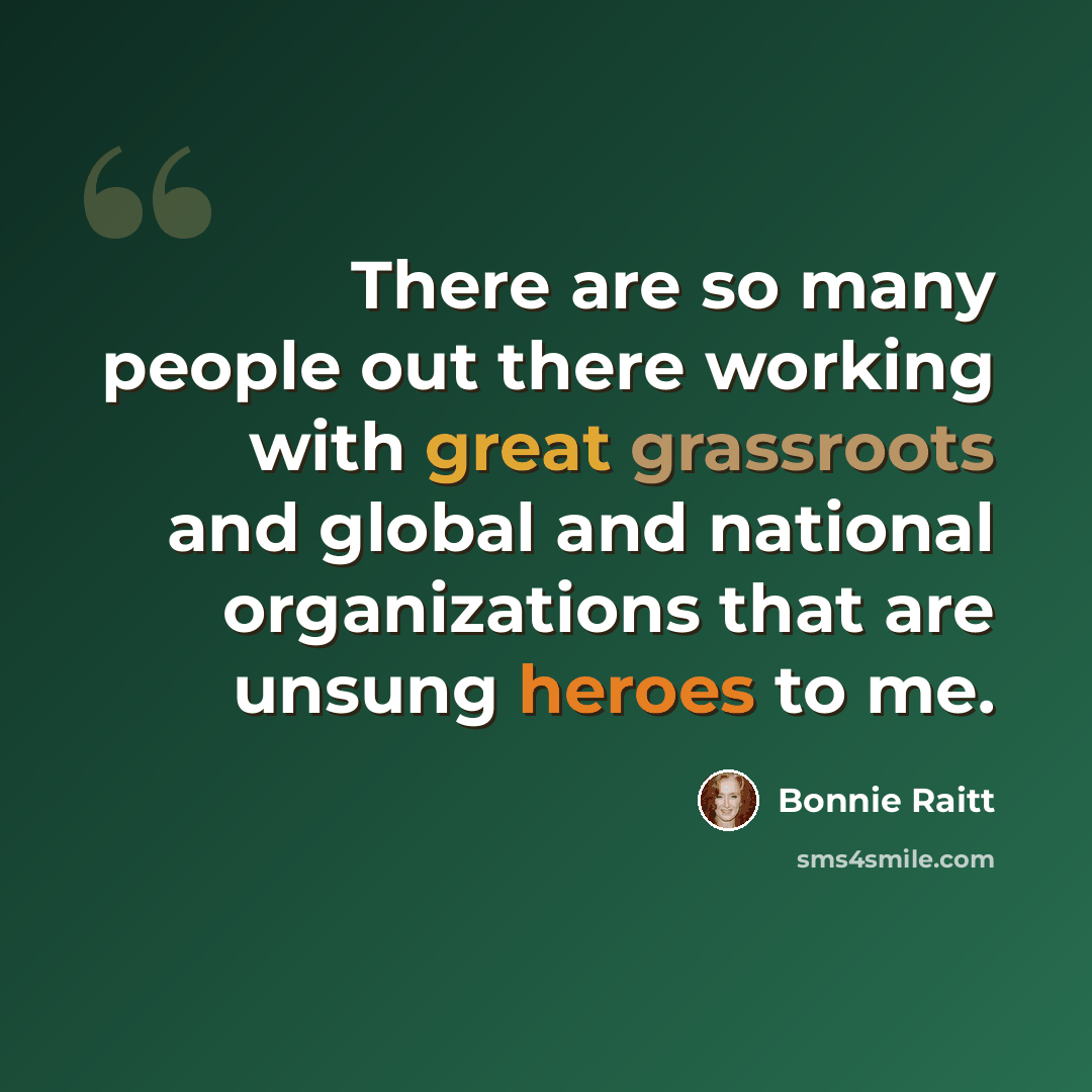 “There are so many people out there working with great grassroots and global and national organizations that are unsung heroes to me.” quote by Bonnie Raitt