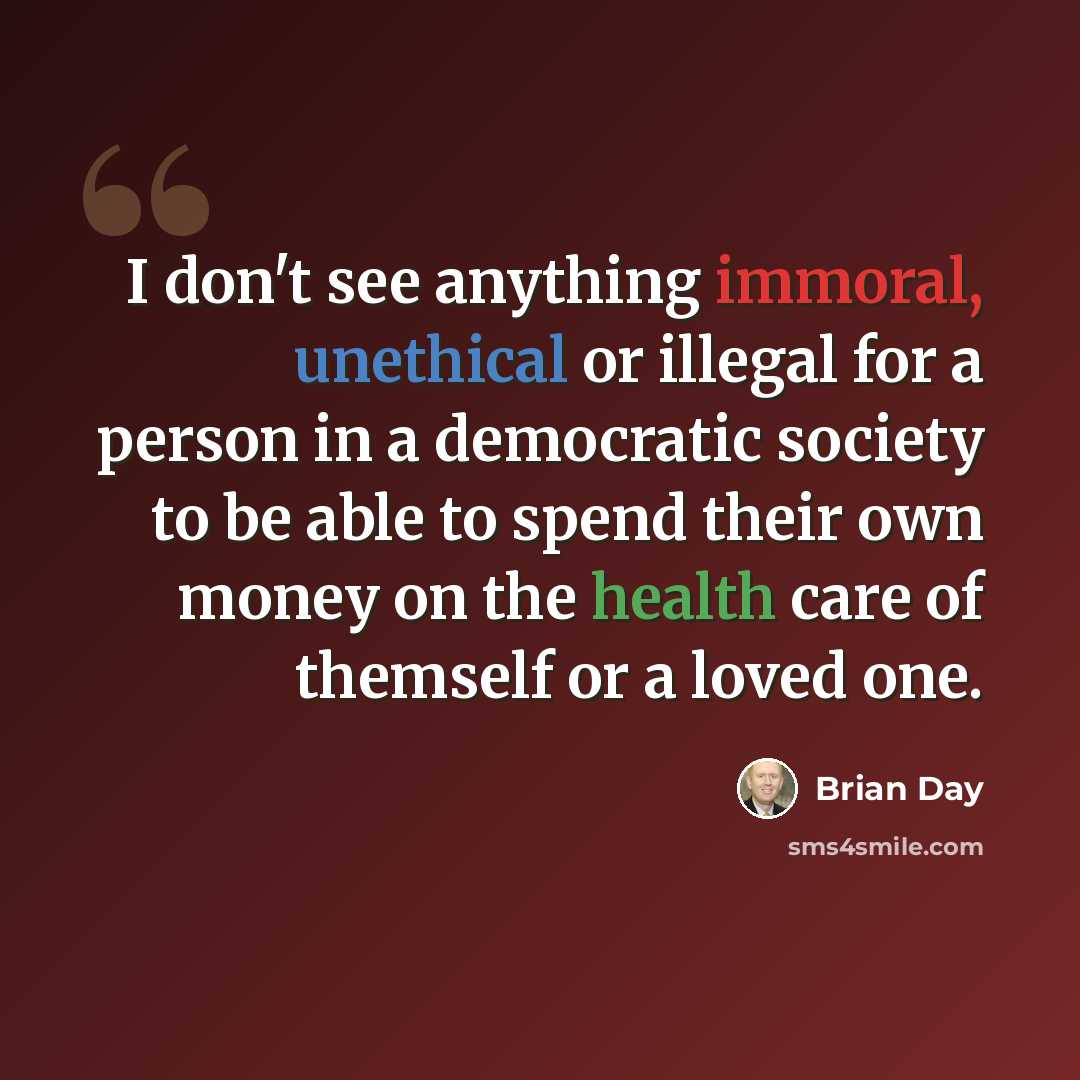 “I don't see anything immoral, unethical or illegal for a person in a democratic society to be able to spend their own money on the health care of themself or a loved one.” quote by Brian Day