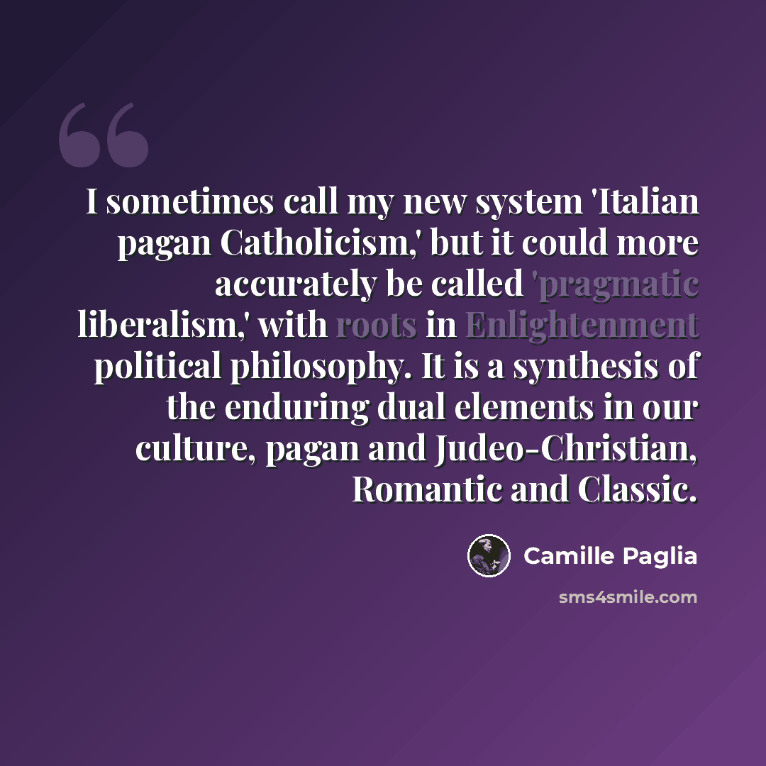 “I sometimes call my new system 'Italian pagan Catholicism,' but it could more accurately be called 'pragmatic liberalism,' with roots in Enlightenment political philosophy. It is a synthesis of the enduring dual elements in our culture, pagan and Judeo-Christian, Romantic and Classic.” quote by Camille Paglia