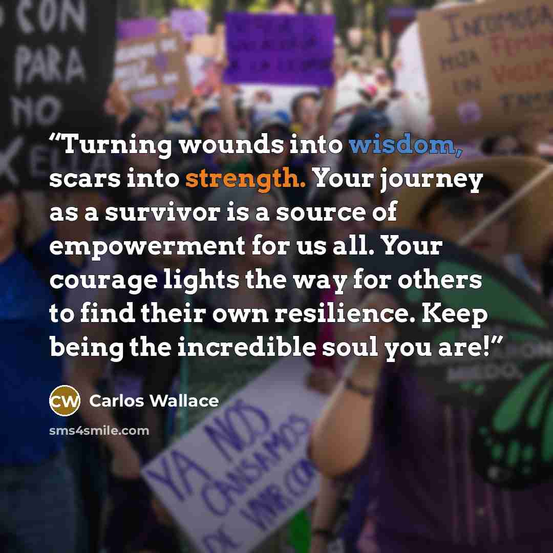 “Turning wounds into wisdom, scars into strength. Your journey as a survivor is a source of empowerment for us all. Your courage lights the way for others to find their own resilience. Keep being the incredible soul you are!” quote by Carlos Wallace