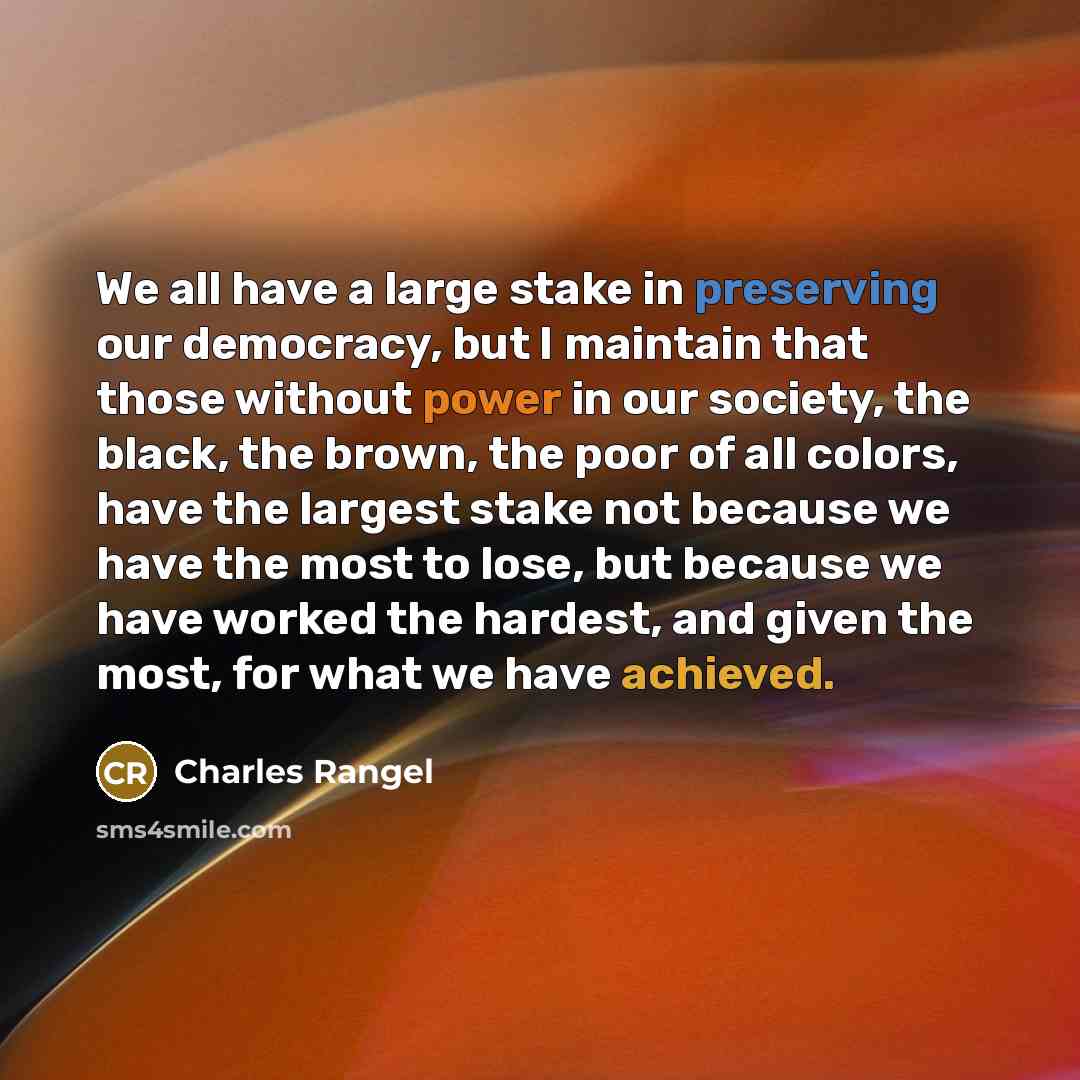 “We all have a large stake in preserving our democracy, but I maintain that those without power in our society, the black, the brown, the poor of all colors, have the largest stake not because we have the most to lose, but because we have worked the hardest, and given the most, for what we have…” quote by Charles Rangel