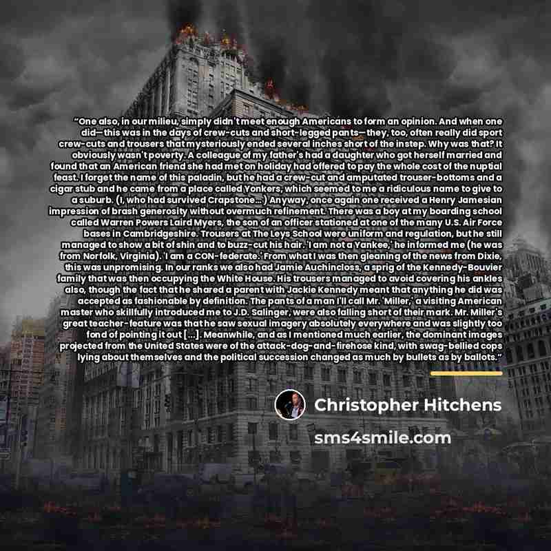 “One also, in our milieu, simply didn't meet enough Americans to form an opinion. And when one did—this was in the days of crew-cuts and short-legged pants—they, too, often really did sport crew-cuts and trousers that mysteriously ended several inches short of the instep. Why was that? It obviously…” quote by Christopher Hitchens